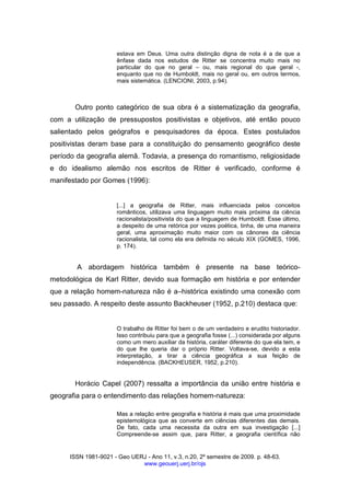 ISSN 1981-9021 - Geo UERJ - Ano 11, v.3, n.20, 2º semestre de 2009. p. 48-63.
www.geouerj.uerj.br/ojs
estava em Deus. Uma outra distinção digna de nota é a de que a
ênfase dada nos estudos de Ritter se concentra muito mais no
particular do que no geral – ou, mais regional do que geral -,
enquanto que no de Humboldt, mais no geral ou, em outros termos,
mais sistemática. (LENCIONI, 2003, p.94).
Outro ponto categórico de sua obra é a sistematização da geografia,
com a utilização de pressupostos positivistas e objetivos, até então pouco
salientado pelos geógrafos e pesquisadores da época. Estes postulados
positivistas deram base para a constituição do pensamento geográfico deste
período da geografia alemã. Todavia, a presença do romantismo, religiosidade
e do idealismo alemão nos escritos de Ritter é verificado, conforme é
manifestado por Gomes (1996):
[...] a geografia de Ritter, mais influenciada pelos conceitos
românticos, utilizava uma linguagem muito mais próxima da ciência
racionalista/positivista do que a linguagem de Humboldt. Esse último,
a despeito de uma retórica por vezes poética, tinha, de uma maneira
geral, uma aproximação muito maior com os cânones da ciência
racionalista, tal como ela era definida no século XIX (GOMES, 1996,
p. 174).
A abordagem histórica também é presente na base teórico-
metodológica de Karl Ritter, devido sua formação em história e por entender
que a relação homem-natureza não é a–histórica existindo uma conexão com
seu passado. A respeito deste assunto Backheuser (1952, p.210) destaca que:
O trabalho de Ritter foi bem o de um verdadeiro e erudito historiador.
Isso contribuiu para que a geografia fosse (...) considerada por alguns
como um mero auxiliar da história, caráter diferente do que ela tem, e
do que lhe queria dar o próprio Ritter. Voltava-se, devido a esta
interpretação, a tirar a ciência geográfica a sua feição de
independência. (BACKHEUSER, 1952, p.210).
Horácio Capel (2007) ressalta a importância da união entre história e
geografia para o entendimento das relações homem-natureza:
Mas a relação entre geografia e história é mais que uma proximidade
epistemológica que as converte em ciências diferentes das demais.
De fato, cada uma necessita da outra em sua investigação [...]
Compreende-se assim que, para Ritter, a geografia científica não
 