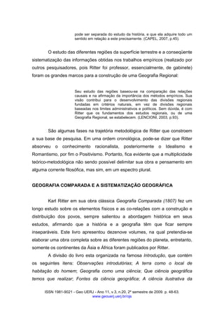 ISSN 1981-9021 - Geo UERJ - Ano 11, v.3, n.20, 2º semestre de 2009. p. 48-63.
www.geouerj.uerj.br/ojs
pode ser separada do estudo da história, e que ela adquire todo um
sentido em relação a este precisamente. (CAPEL, 2007, p.45).
O estudo das diferentes regiões da superfície terrestre e a conseqüente
sistematização das informações obtidas nos trabalhos empíricos (realizado por
outros pesquisadores, pois Ritter foi professor, essencialmente, de gabinete)
foram os grandes marcos para a construção de uma Geografia Regional:
Seu estudo das regiões baseou-se na comparação das relações
causais e na afirmação da importância dos métodos empíricos. Sua
visão contribui para o desenvolvimento das divisões regionais
fundadas em critérios naturais, em vez de divisões regionais
baseadas nos limites administrativos e políticos. Sem dúvida, é com
Ritter que os fundamentos dos estudos regionais, ou de uma
Geografia Regional, se estabelecem. (LENCIONI, 2003, p.93).
São algumas fases na trajetória metodológica de Ritter que constroem
a sua base de pesquisa. Em uma ordem cronológica, pode-se dizer que Ritter
absorveu o conhecimento racionalista, posteriormente o Idealismo e
Romantismo, por fim o Positivismo. Portanto, fica evidente que a multiplicidade
teórico-metodológica não sendo possível delimitar sua obra e pensamento em
alguma corrente filosófica, mas sim, em um espectro plural.
GEOGRAFIA COMPARADA E A SISTEMATIZAÇÃO GEOGRÁFICA
Karl Ritter em sua obra clássica Geografia Comparada (1807) fez um
longo estudo sobre os elementos físicos e as co-relações com a construção e
distribuição dos povos, sempre salientou a abordagem histórica em seus
estudos, afirmando que a história e a geografia têm que ficar sempre
inseparáveis. Este livro apresentou dezenove volumes, na qual pretendia-se
elaborar uma obra completa sobre as diferentes regiões do planeta, entretanto,
somente os continentes da Ásia e África foram publicados por Ritter.
A divisão do livro esta organizada na famosa Introdução, que contém
os seguintes itens: Observações introdutórias; A terra como o local de
habitação do homem; Geografia como uma ciência; Que ciência geográfica
temos que realizar; Fontes da ciência geográfica; A ciência ilustrativa da
 