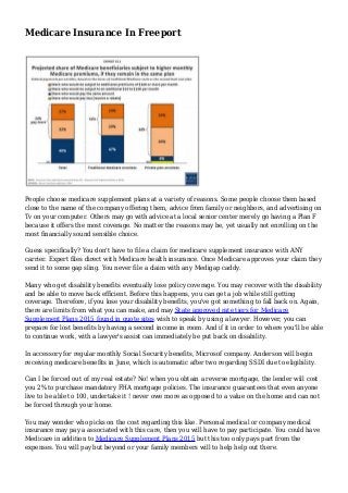 Medicare Insurance In Freeport
People choose medicare supplement plans at a variety of reasons. Some people choose them based
close to the name of the company offering them, advice from family or neighbors, and advertising on
Tv on your computer. Others may go with advice at a local senior center merely go having a Plan F
because it offers the most coverage. No matter the reasons may be, yet usually not enrolling on the
most financially sound sensible choice.
Guess specifically? You don't have to file a claim for medicare supplement insurance with ANY
carrier. Expert files direct with Medicare health insurance. Once Medicare approves your claim they
send it to some gap sling. You never file a claim with any Medigap caddy.
Many who get disability benefits eventually lose policy coverage. You may recover with the disability
and be able to move back efficient. Before this happens, you can get a job while still getting
coverage. Therefore, if you lose your disability benefits, you've got something to fall back on. Again,
there are limits from what you can make, and may State approved rate tiers for Medicare
Supplement Plans 2015 found in quote sites wish to speak by using a lawyer. However, you can
prepare for lost benefits by having a second income in room. And if it in order to where you'll be able
to continue work, with a lawyer's assist can immediately be put back on disability.
In accessory for regular monthly Social Security benefits, Microsof company. Anderson will begin
receiving medicare benefits in June, which is automatic after two regarding SSDI due to eligibility.
Can I be forced out of my real estate? No! when you obtain a reverse mortgage, the lender will cost
you 2% to purchase mandatory FHA mortgage policies. The insurance guarantees that even anyone
live to be able to 100, undertake it ! never owe more as opposed to a value on the home and can not
be forced through your home.
You may wonder who picks on the cost regarding this like. Personal medical or company medical
insurance may pay a associated with this care, then you will have to pay participate. You could have
Medicare in addition to Medicare Supplement Plans 2015 but this too only pays part from the
expenses. You will pay but beyond or your family members will to help help out there.
 