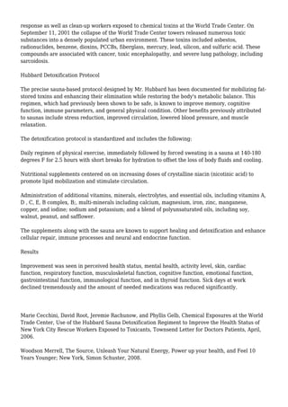 response as well as clean-up workers exposed to chemical toxins at the World Trade Center. On
September 11, 2001 the collapse of the World Trade Center towers released numerous toxic
substances into a densely populated urban environment. These toxins included asbestos,
radionuclides, benzene, dioxins, PCCBs, fiberglass, mercury, lead, silicon, and sulfuric acid. These
compounds are associated with cancer, toxic encephalopathy, and severe lung pathology, including
sarcoidosis.
Hubbard Detoxification Protocol
The precise sauna-based protocol designed by Mr. Hubbard has been documented for mobilizing fat-
stored toxins and enhancing their elimination while restoring the body's metabolic balance. This
regimen, which had previously been shown to be safe, is known to improve memory, cognitive
function, immune parameters, and general physical condition. Other benefits previously attributed
to saunas include stress reduction, improved circulation, lowered blood pressure, and muscle
relaxation.
The detoxification protocol is standardized and includes the following:
Daily regimen of physical exercise, immediately followed by forced sweating in a sauna at 140-180
degrees F for 2.5 hours with short breaks for hydration to offset the loss of body fluids and cooling.
Nutritional supplements centered on on increasing doses of crystalline niacin (nicotinic acid) to
promote lipid mobilization and stimulate circulation.
Administration of additional vitamins, minerals, electrolytes, and essential oils, including vitamins A,
D , C, E, B complex, B;, multi-minerals including calcium, magnesium, iron, zinc, manganese,
copper, and iodine; sodium and potassium; and a blend of polyunsaturated oils, including soy,
walnut, peanut, and safflower.
The supplements along with the sauna are known to support healing and detoxification and enhance
cellular repair, immune processes and neural and endocrine function.
Results
Improvement was seen in perceived health status, mental health, activity level, skin, cardiac
function, respiratory function, musculoskeletal function, cognitive function, emotional function,
gastrointestinal function, immunological function, and in thyroid function. Sick days at work
declined tremendously and the amount of needed medications was reduced significantly.
Marie Cecchini, David Root, Jeremie Rachunow, and Phyllis Gelb, Chemical Exposures at the World
Trade Center, Use of the Hubbard Sauna Detoxification Regiment to Improve the Health Status of
New York City Rescue Workers Exposed to Toxicants, Townsend Letter for Doctors Patients, April,
2006.
Woodson Merrell, The Source, Unleash Your Natural Energy, Power up your health, and Feel 10
Years Younger; New York, Simon Schuster, 2008.
 