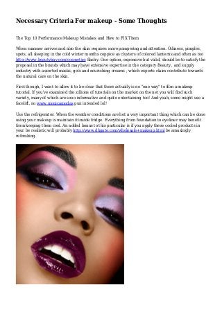 Necessary Criteria For makeup - Some Thoughts
The Top 10 Performance Makeup Mistakes and How to FIX Them
When summer arrives and also the skin requires more pampering and attention. Oiliness, pimples,
spots, all sleeping in the cold winter months coppice as clusters of colored lanterns and often as too
http://www.beautybay.com/cosmetics flashy. One option, expensive but valid, should be to satisfy the
proposal in the brands which may have extensive expertise in the category Beauty , and supply
industry with assorted masks, gels and nourishing creams , which experts claim contribute towards
the natural care on the skin.
First though, I want to allow it to be clear that there actually is no "one way" to film a makeup
tutorial. If you've examined the zillions of tutorials on the market on the net you will find such
variety, many of which are sooo informative and quite entertaining too! And yeah, some might use a
facelift, no www.monicamodas pun intended lol!
Use the refrigerator: When the weather conditions are hot a very important thing which can be done
using your makeup is maintain it inside fridge. Everything from foundation to eyeliner may benefit
from keeping them cool. An added bonus to this particular is if you apply these cooled products in
your be realistic will probably http://www.dhgate.com/wholesale+makeup.html be amazingly
refreshing.
 