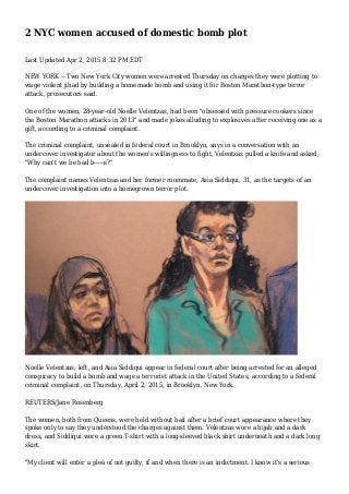 2 NYC women accused of domestic bomb plot
Last Updated Apr 2, 2015 8:32 PM EDT
NEW YORK -- Two New York City women were arrested Thursday on charges they were plotting to
wage violent jihad by building a homemade bomb and using it for Boston Marathon-type terror
attack, prosecutors said.
One of the women, 28-year-old Noelle Velentzas, had been "obsessed with pressure cookers since
the Boston Marathon attacks in 2013" and made jokes alluding to explosives after receiving one as a
gift, according to a criminal complaint.
The criminal complaint, unsealed in federal court in Brooklyn, says in a conversation with an
undercover investigator about the women's willingness to fight, Velentzas pulled a knife and asked,
"Why can't we be bad b-----s?"
The complaint names Velentzas and her former roommate, Asia Siddiqui, 31, as the targets of an
undercover investigation into a homegrown terror plot.
Noelle Velentzas, left, and Asia Siddiqui appear in federal court after being arrested for an alleged
conspiracy to build a bomb and wage a terrorist attack in the United States, according to a federal
criminal complaint, on Thursday, April 2, 2015, in Brooklyn, New York.
REUTERS/Jane Rosenberg
The women, both from Queens, were held without bail after a brief court appearance where they
spoke only to say they understood the charges against them. Velentzas wore a hijab and a dark
dress, and Siddiqui wore a green T-shirt with a long-sleeved black shirt underneath and a dark long
skirt.
"My client will enter a plea of not guilty, if and when there is an indictment. I know it's a serious
 