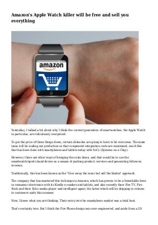 Amazon's Apple Watch killer will be free and sell you
everything
Yesterday, I talked a bit about why I think the current generation of smartwatches, the Apple Watch
in particular, are ridiculously overpriced.
To get the price of these things down, certain obstacles are going to have to be overcome. The main
issue will be scaling out production so that component integration costs are minimized, much like
that has been done with smartphones and tablets today with SoCs (Systems on a Chip).
However, there are other ways of bringing the costs down, and that would be to use the
smartwatch/sports band device as a means of pushing product, services and generating follow-on
revenue.
Traditionally, this has been known as the "Give away the razor but sell the blades" approach.
The company that has mastered this technique is Amazon, which has proven to be a formidable force
in consumer electronics with its Kindle e-readers and tablets, and also recently their Fire TV, Fire
Stick and their Echo media player and intelligent agent, the latter which will be shipping in volume
to customers early this summer.
Now, I know what you are thinking. Their entry into the smartphone market was a total bust.
That's certainly true. But I think the Fire Phone design was over-engineered, and aside from a 3D
 
