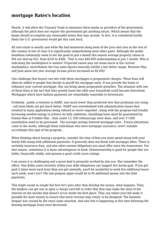 mortgage Rates's location
Nearly. it will allow the Treasury Team to announce these banks as providers of the government,
although the pitch does not require the government get anything inturn. Which means that the
banks should accomplish any reasonable duties that may include. In fact, it is considered hardly
likely the U.S. government would get this cash back.
All real estate is nearby and while Ma had monitored along most of the pros and cons as the rest of
the country in lots of ways it is significantly outperforming most other parts. Although the media
headlines continually seem to die the good in just a month this season average property values in
MA out shot-up 025, from $320 to $366 . That is over $46,000 understanding in just 1 month. Who is
indicating the marketplace is useless? Projected values may not mean much in the current
marketplace, nevertheless the true sales figures basically exhibit a fair better image. Between May
and June alone last year average income prices increased an 82,092!
One challenge that buyers run into with these mortgages is prepayment charges. These fines will
often be added to people that decide to payoff the mortgage early. If you provide the home or
refinance your current mortgage, this can bring about prepayment penalties. The situation with one
of these fines is the fact that they greatly boost the odds your household could become foreclosed.
Mortgages which have balloon payments are remarkably vunerable to foreclosure.
Evidently , public a reaction to HARP, was much lower than predicted now that premiums are rising
, will most likely not get much better. HARP was overwhelmed with administrative issues that
resulted in many applications being refused or never regarded , along with the program had trouble
increasing needed energy to achieve its lofty ambitions. Qualifying loans must be guaranteed by
Fannie Mae or Freddie Mac . Only under 13, 000 refinancings were done, and over 17,000
nonetheless need to be processed . The average savings lowered mortgage rates . Future alterations
come in the works, although those individuals who have mortgage insurance, aren't suitable
accordingto this type of the program .
When thinking about buying a property, consider the time of fees you must spend along with your
family bills along with additional payments. It generally does not finish with mortgage often. There is
certainly insurance duty, and also other normal obligations you must offer since the homeowner. For
that reason, sometimes it is more advantageous to book. Homeownership is good for people that are
liable, financially stable, and possess a good credit score ratings.
I am aware it is challenging and a great deal is presently worked by also you. But remember the
effect. One-dollar used currently within your debt obligations can suggest five bucks gain. If you get
paid 5 times more each hour than you get normally, you'll be wonderful to work few additional hours
each week, won't you? The last purpose again would be to fit additional money into the debt
payments.
This might sound so simple but first let's goto after they develop the money, what happens. Then,
the bankers can get one to open a charge card bill in order that they may make the most of the
interest on the income that doesn't occur inside the first place. They can utilize your bill make it
possible for more money to ensure that more revenue may result, to be designed. The fantastic
despair was caused by the exact same situation. And also this is happening at this time following the
housing mortgage loans were decreased.
 