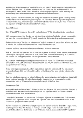 A glossy gold brown tan to set off toned limbs - which is the stuff which the young fashion-conscious
dreams are made from. The interest of the bronzed, sun kissed look has led to an inflow of sun
worshippers in bikinis, board shorts, and naked torsos congregating at the shores. But only how
much do they learn more about the risks related to excessive sun exposure?
Plenty of youths are adventuresome, fun loving and are enthusiastic about sports. This may merely
lead them to overlook the necessity of appropriate sun protection. While many outdoor sports like
soccer, wakeboarding, windsurfing etc are certainly advantageous to health, the risks of excessive
sun exposure to the participants will also be very actual.
Sunlight Damage
Only UVA and UVB rays get to the earth's surface because UVC is filtered out by the ozone layer.
UVA penetrates deeply into the skin and activates the production of melanin, which is a pigment in
our body that causes skin to tan. UVB mainly impacts the skin's outer layer and causes sunburn.
Sunburn is just one of the short term damages of sunlight exposure. It ranges from redness and pain
to redness and swelling, and in some serious cases, blisters can occur.
Frequent sunburns are connected to increased risks of having skin cancers.
Most SCC and BCC instances are due to long-term exposure to sunlight. These tumours appear most
commonly on sun-exposed areas like the face, hands, back, shoulders and lower lip. SCC tumours
are unusual and fleshy growths that can enlarge and break down into ulcers.
BCC tumours tend to be glossy and pigmented, with raised edges. The Skin Cancer Foundation
(SCF) in New York, USA, estimates that some 800,000 and 200,000 Americans suffer from BCC and
SCC per annum respectively.
It may form in pre existing moles, where pigmentation is greatly concentrated. The tumours are
presented as large, thick and coloured (red, blue or black) spots that grow quickly, with irregular
outlines.
On a less lethal note, exposure to bright light may also trigger migraines and headaches, for up to 24
hours. Melasma is another UV-related skin disorder characterized by symmetrical brownish
pigmentation spots in UV-exposed regions and affects girls 90% of the time.
Block Out the Sun
Much as knowledge of sun exposure dangers is important, knowing just how to minimize threats is a
lot more crucial. Methods to minimize damage from sun rays can be split into those to do with
behaviour and those to do with materials.
Conduct wise, sun-lovers can refrain from carrying out high risk activities between 10am and 4pm,
when the sun's rays would be the strongest. On a general note, make an effort to maintain in the
shade while going about normal actions.
Fabrics which are sun-protective have tight weaves and are dark-coloured. To test for a tight weave,
hold the garment about 7 inches out of your eyes towards a light source. If visible light can
penetrate holes between the threads, so can UV beams. Dark colors absorb harmful UV rays better
 