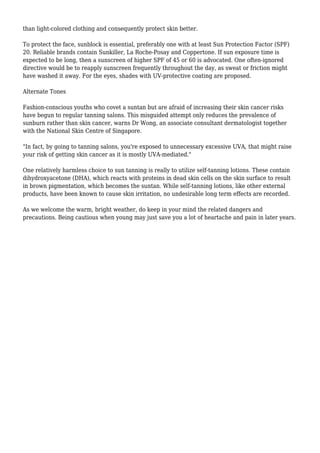 than light-colored clothing and consequently protect skin better.
To protect the face, sunblock is essential, preferably one with at least Sun Protection Factor (SPF)
20. Reliable brands contain Sunkiller, La Roche-Posay and Coppertone. If sun exposure time is
expected to be long, then a sunscreen of higher SPF of 45 or 60 is advocated. One often-ignored
directive would be to reapply sunscreen frequently throughout the day, as sweat or friction might
have washed it away. For the eyes, shades with UV-protective coating are proposed.
Alternate Tones
Fashion-conscious youths who covet a suntan but are afraid of increasing their skin cancer risks
have begun to regular tanning salons. This misguided attempt only reduces the prevalence of
sunburn rather than skin cancer, warns Dr Wong, an associate consultant dermatologist together
with the National Skin Centre of Singapore.
"In fact, by going to tanning salons, you're exposed to unnecessary excessive UVA, that might raise
your risk of getting skin cancer as it is mostly UVA-mediated."
One relatively harmless choice to sun tanning is really to utilize self-tanning lotions. These contain
dihydroxyacetone (DHA), which reacts with proteins in dead skin cells on the skin surface to result
in brown pigmentation, which becomes the suntan. While self-tanning lotions, like other external
products, have been known to cause skin irritation, no undesirable long term effects are recorded.
As we welcome the warm, bright weather, do keep in your mind the related dangers and
precautions. Being cautious when young may just save you a lot of heartache and pain in later years.
 