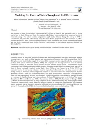 Journal of Energy Technologies and Policy www.iiste.org
ISSN 2224-3232 (Paper) ISSN 2225-0573 (Online)
Vol.4, No.7, 2014
42
Modeling Net Power of Sabah Trough and Its Effectiveness
Wasiu Olalekan Idris1
,NasriBn Sulaiman2
,Mohd Zamri Bin Ibrahim1
,W.B. Wan nik1
, Fadhli Mohammad
Ahmad1
, Faisal Ahmad Mohamad Ayob1
.
1. University Malaysia,Terengganu,UMT
2. University Putra Malaysia, UPM
* E-mail:abdwasiu505@yahoo.com
Abstract
The prospect of ocean thermal energy conversion (OTEC) system in Malaysia was realized in 2008 by survey
carried out in South China sea. Since then various stake holders were sensitize about numerous benefit of
renewable energy. The author used the temperature/ depth profile obtained during that survey in 2008 to
calculate the net power for Sabah trough using Lockheed Martin proposed model for estimation of OTEC
potential worldwide. Their Model developed comprises critical assumptions and account for major contributing
and loss factors to electrical power system. The MATLAB was used for the study;the net power obtained was
133.8162MWe.
Keywords: renewable energy, ocean thermal energy conversion, closed cycle system and net power
INTRODUCTION
Unabated interest on renewable energy in developed and developing nations of the world expedite the research
on clean energy as a result of global warming and other negative effect non- renewable energy (Nihous 2007).
Though economic feasibility has cripple the advance of this energy production in past decadesdue to requirement
of huge funds on its construction (Nihous 2008), still companies are moving forward in order to achieve
commercial viability of renewable energy systems. In ocean thermal energy system, ocean thermal energy
conversion (OTEC) uses temperature gradient between the upper surface and lower surface of the sea with at
least 20 degree centigrade (gradient) having depth above 900m or less (Naguary et al 2011). OTEC is a
secondary source of solar energy which are found in tropical and subtropical seas with large amount of solar
energy leading to increase in surface temperature compare to deep surface water that are much cooler (Coastal
Response Research Center 2012).Considering closed cycle ocean thermal energy conversion, A thermodynamic
fluid were use (e.g ammonia or freon) in a completely closed system where warm surface sea water(SSW) used
to evaporate the liquid and deep sea water condensed the fluid, Thereafter return to the begin of the system
Example are 50kw in Hawaii and 100kw by Japanese (Nihous 2005),[US.Department of Energy, 2009),
(].Despite the difficulties encounter by many companies involve in renewable energy,they are moving toward the
commercial viability of this system. Therefore,Malaysia is among the country that has potential of this renewable
energy harnessing it as an alternative source for stabilizing its grid system(Bakar 2009), moreover Malaysia was
among 98 Country listed for OTEC development which include fresh water production(Vega 1992).
Fig .1 Map showing potential site in Malaysia. (Adapted from UTM-OTEC research centre)
 