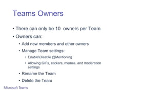 Teams Owners
• There can only be 10 owners per Team
• Owners can:
• Add new members and other owners
• Manage Team settings:
• EnableDisable @Mentioning
• Allowing GIFs, stickers, memes, and moderation
settings
• Rename the Team
• Delete the Team
 