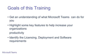 Goals of this Training
• Get an understanding of what Microsoft Teams can do for
you
• Highlight some key features to help increase your
organizations
productivity
• Identify the Licensing, Deployment and Software
requirements
 