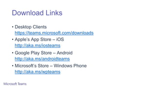 Download Links
• Desktop Clients
https://teams.microsoft.com/downloads
• Apple’s App Store – iOS
http://aka.ms/iosteams
• Google Play Store – Android
http://aka.ms/androidteams
• Microsoft’s Store – Windows Phone
http://aka.ms/wpteams
 