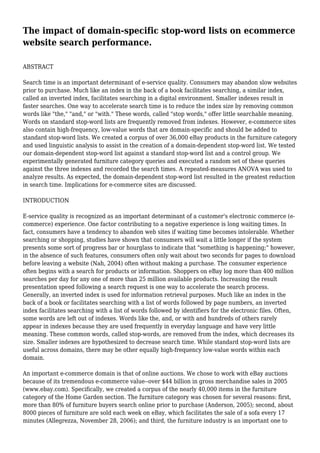 The impact of domain-specific stop-word lists on ecommerce
website search performance.
ABSTRACT
Search time is an important determinant of e-service quality. Consumers may abandon slow websites
prior to purchase. Much like an index in the back of a book facilitates searching, a similar index,
called an inverted index, facilitates searching in a digital environment. Smaller indexes result in
faster searches. One way to accelerate search time is to reduce the index size by removing common
words like "the," "and," or "with." These words, called "stop words," offer little searchable meaning.
Words on standard stop-word lists are frequently removed from indexes. However, e-commerce sites
also contain high-frequency, low-value words that are domain-specific and should be added to
standard stop-word lists. We created a corpus of over 36,000 eBay products in the furniture category
and used linguistic analysis to assist in the creation of a domain-dependent stop-word list. We tested
our domain-dependent stop-word list against a standard stop-word list and a control group. We
experimentally generated furniture category queries and executed a random set of these queries
against the three indexes and recorded the search times. A repeated-measures ANOVA was used to
analyze results. As expected, the domain-dependent stop-word list resulted in the greatest reduction
in search time. Implications for e-commerce sites are discussed.
INTRODUCTION
E-service quality is recognized as an important determinant of a customer's electronic commerce (e-
commerce) experience. One factor contributing to a negative experience is long waiting times. In
fact, consumers have a tendency to abandon web sites if waiting time becomes intolerable. Whether
searching or shopping, studies have shown that consumers will wait a little longer if the system
presents some sort of progress bar or hourglass to indicate that "something is happening;" however,
in the absence of such features, consumers often only wait about two seconds for pages to download
before leaving a website (Nah, 2004) often without making a purchase. The consumer experience
often begins with a search for products or information. Shoppers on eBay log more than 400 million
searches per day for any one of more than 25 million available products. Increasing the result
presentation speed following a search request is one way to accelerate the search process.
Generally, an inverted index is used for information retrieval purposes. Much like an index in the
back of a book or facilitates searching with a list of words followed by page numbers, an inverted
index facilitates searching with a list of words followed by identifiers for the electronic files. Often,
some words are left out of indexes. Words like the, and, or with and hundreds of others rarely
appear in indexes because they are used frequently in everyday language and have very little
meaning. These common words, called stop-words, are removed from the index, which decreases its
size. Smaller indexes are hypothesized to decrease search time. While standard stop-word lists are
useful across domains, there may be other equally high-frequency low-value words within each
domain.
An important e-commerce domain is that of online auctions. We chose to work with eBay auctions
because of its tremendous e-commerce value--over $44 billion in gross merchandise sales in 2005
(www.ebay.com). Specifically, we created a corpus of the nearly 40,000 items in the furniture
category of the Home Garden section. The furniture category was chosen for several reasons: first,
more than 80% of furniture buyers search online prior to purchase (Anderson, 2005); second, about
8000 pieces of furniture are sold each week on eBay, which facilitates the sale of a sofa every 17
minutes (Allegrezza, November 28, 2006); and third, the furniture industry is an important one to
 