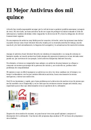 El Mejor Antivirus dos mil
quince
A dia de hoy resulta impensable navegar por la red sin temor a padecer posibles amenazas y ataques
de virus. Por otro lado, un buen antivirus ha de ser capaz de proteger tus datos evitando el robo de
informacion y tambien identidad, debe resguardar tu direccion de IP y tiene la obligacion de ofrecer
transacciones seguras.
Es una empresa de antivirus muy fiable para los usuarios, de hecho, entre las opiniones mas leidas
se puede revisar como Avast Internet Security resalta por su renovada interfaz de trabajo, mucho
mas facil y de facil entendimiento, la limpieza del navegador y la actualizacion frecuente del sistema.
Aunque el antivirus Avast Internet Security no ralentiza el computador y su carga de sistema es
bastante rapida, su tasa de proteccion frente ataques de spywares troyanos no es tan elevada como
puede ser, por servirnos de un ejemplo, la del antivirus Kaspersky Internet Security.
No obstante, si tienes un computador mas antiguo, un antivirus de gran tamano va a llegar a
consumir un enorme porcentaje de la potencia de calculo y, asi como ello no, podrias tener
problemas de compatibilidad.
Mi opinion es que es dificil equiparar un antivirus con otro, los virus cambian con el tiempo y no
tengo 4 ordenadores con los que instalar diferentes antivirus, hacer exactamente la misma
navegacion y valorar uno sobre otro.
Nod 32 era buenisimo y rapido, pero tiene problemas en la deteccion de muchos virus (lo mismo que
me ha sucedido con el Kaspersky) y no he visto que las versiones nuevas tengan anti-rootkit, muy
importante para evitar que determinados virus se apoderen de tu ordenador.
Dispone de otros modos de escaneo, no para buscar virus sino paraÂ optimar y mejorar el
desempeno de tu ordenador. Una funcion del programa deja analizar el PC en busca de programas
sin actualizar.
 