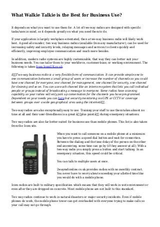 What Walkie Talkie is the Best for Business Use?
It depends on what you want to use them for. A lot of two-way radios are designed with specific
tasks/uses in mind, so it depends greatly on what you need them to do.
If your application is largely workplace-orientated, then a two-way business radio will likely work
best. A good all-rounder, two way business radios (available from any manufacturer), can be used for
increasing safety and security levels, relaying messages and services to clients quickly and
efficiently, improving employee communication and much more besides.
In addition, modern radio systems are highly customizable, that way they can better suit your
business needs. You can tailor them to your workforce, customer-base, or working environment. The
following is taken from IcomUK.co.uk,
â€œTwo-way business radio is a very flexible form of communication. It can provide simple one to
one communication between a small group of users or increase the number of channels so you could
have one channel for everyone, one channel for management, one channel for security, one channel
for cleaning and so on. You can use each channel like an intercom system that lets you call individual
people or groups instead of broadcasting a message to everyone. Some radios have scanning
capability so your radios will only pick up conversation for the channels you have programmed.
Dependent on your needs you can here but security monitoring via GPS or CCTV or coverage
between groups over a wide geographical area using the internetâ€.
Two-way radios are also exceptionally easy to use. Training your staff to use them takes almost no
time at all and their user-friendliness is a great â€˜plus pointâ€™ during emergency situations.
Two way radios are also far better suited for business use than mobile phones. This list is also taken
from the Icom site.
When you want to call someone on a mobile phone at a minimum
you have to press a speed dial button and wait for connection.
Between the dialing and the time delay of the person on the other
end answering, some time can go by (if they answer at all). With a
two-way radio you simply press a button and start talking. In an
emergency situation, this speed could be critical.
You can talk to multiple users at once.
2wayradionline.co.uk provides radios with no monthly contract.
You never have to worry about exceeding your allotted time like
you would do with a mobile phone.
Icom radios are built to military specification which means that they will work in wet environment or
even after they are dropped on concrete. Most mobile phone are not built to this standard.
Two way radios continue to work in natural disasters or major security incidents. Even if mobile
phones do work, the mobile phone tower can get overloaded with everyone trying to make calls so
your call may not go through.
 