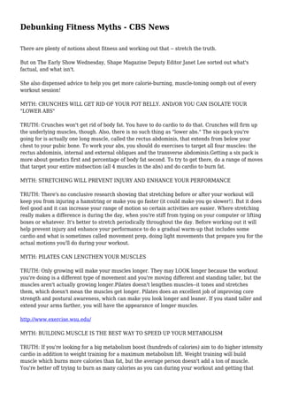 Debunking Fitness Myths - CBS News
There are plenty of notions about fitness and working out that -- stretch the truth.
But on The Early Show Wednesday, Shape Magazine Deputy Editor Janet Lee sorted out what's
factual, and what isn't.
She also dispensed advice to help you get more calorie-burning, muscle-toning oomph out of every
workout session!
MYTH: CRUNCHES WILL GET RID OF YOUR POT BELLY. AND/OR YOU CAN ISOLATE YOUR
"LOWER ABS"
TRUTH: Crunches won't get rid of body fat. You have to do cardio to do that. Crunches will firm up
the underlying muscles, though. Also, there is no such thing as "lower abs." The six-pack you're
going for is actually one long muscle, called the rectus abdominis, that extends from below your
chest to your pubic bone. To work your abs, you should do exercises to target all four muscles: the
rectus abdominis, internal and external obliques and the transverse abdominis.Getting a six pack is
more about genetics first and percentage of body fat second. To try to get there, do a range of moves
that target your entire midsection (all 4 muscles in the abs) and do cardio to burn fat.
MYTH: STRETCHING WILL PREVENT INJURY AND ENHANCE YOUR PERFORMANCE
TRUTH: There's no conclusive research showing that stretching before or after your workout will
keep you from injuring a hamstring or make you go faster (it could make you go slower!). But it does
feel good and it can increase your range of motion so certain activities are easier. Where stretching
really makes a difference is during the day, when you're stiff from typing on your computer or lifting
boxes or whatever. It's better to stretch periodically throughout the day. Before working out it will
help prevent injury and enhance your performance to do a gradual warm-up that includes some
cardio and what is sometimes called movement prep, doing light movements that prepare you for the
actual motions you'll do during your workout.
MYTH: PILATES CAN LENGTHEN YOUR MUSCLES
TRUTH: Only growing will make your muscles longer. They may LOOK longer because the workout
you're doing is a different type of movement and you're moving different and standing taller, but the
muscles aren't actually growing longer.Pilates doesn't lengthen muscles--it tones and stretches
them, which doesn't mean the muscles get longer. Pilates does an excellent job of improving core
strength and postural awareness, which can make you look longer and leaner. If you stand taller and
extend your arms farther, you will have the appearance of longer muscles.
http://www.exercise.wsu.edu/
MYTH: BUILDING MUSCLE IS THE BEST WAY TO SPEED UP YOUR METABOLISM
TRUTH: If you're looking for a big metabolism boost (hundreds of calories) aim to do higher intensity
cardio in addition to weight training for a maximum metabolism lift. Weight training will build
muscle which burns more calories than fat, but the average person doesn't add a ton of muscle.
You're better off trying to burn as many calories as you can during your workout and getting that
 