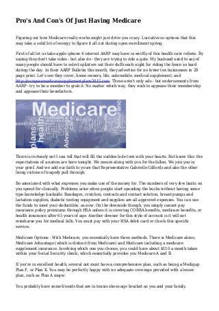 Pro's And Con's Of Just Having Medicare
Figuring out how Medicare really works might just drive you crazy. Lucrative so options that this
may take a solid bit of energy to figure it all out during open enrollment spring.
First of all let us take apple iphone 4 interest AARP may have in swiftly of this health care reform. By
saying they don't take sides - but also do - they are trying to ride a gate. My husband used to say of
many people should have to select splinters out their duffs each night for riding the fence so hard
during the day. In their AARP Bulletin this month, they advertise for no lower ten businesses in 28
page print. Let's see they cover, home owners, life, automobile, medical supplement, and
http://comparemedicaresupplementplans2015.com. These aren't only ads - but endorsements from
AARP - try to be a member to grab it. No matter which way, they wish to appease their membership
and appease their benefactors.
There is certainly not I can tell that will fill the sudden hole torn with your hearts. But know this: the
expectations of a nation are here tonight. We mourn along with you for the fallen. We join you in
your grief. And we add our faith to yours that Representative Gabrielle Giffords and also the other
living victims of tragedy pull through.
Be associated with what expenses you make use of the money for. The numbers of very few limits on
you spend for clinically. Problems arise when people start spending the bucks without having some
type knowledge backside. Bandages, crutches, contacts and contact solution, breast pumps and
lactation supplies, diabetic testing equipment and supplies are all approved expenses. You can use
the funds to meet your deductible, as now. On the downside though, you simply cannot pay
insurance policy premiums through HSA unless it is covering COBRA benefits, medicare benefits, or
health insurance after 65 years of age. Another downer for this style of account is it will not
reimburse you for medical bills. You must pay with your HSA debit card or check this specific
service.
Medicare Options - With Medicare, you essentially have three methods. There is Medicare alone,
Medicare Advantage (which is distinct from Medicare) and Medicare including a medicare
supplement insurance. Involving which one you choose, you could have about $110 a month taken
within your Social Security check, which essentially provides you Medicare A and B.
If you're in excellent health, several not must have a comprehensive plan, such as being a Medigap
Plan F, or Plan K. You may be perfectly happy with no adequate coverage provided with a lesser
plan, such as Plan A major.
You probably have some friends that are in tennis shoes age bracket as you and your family.
 