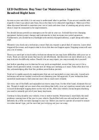 LED Outfitters: Buy Your Car Maintenance Inquiries
Resolved Right here
As soon as your auto fails, it is not easy to understand what to perform. If you are not sensible with
regards to how to go about auto fixes, this is the time to be educated regarding it. Make use of the
ideas discussed beneath to maintain your car or truck and steer clear of creating any pricey errors
when it must be consumed in for improvements.
You should always provide an emergency set for sale in your car. It should have tire changing
equipment, battery power charger and instruments to best increase your petrol aquarium.
Furthermore, you should have a flashlight with entirely charged batteries, a quilt along with other
stuff.
Whenever you check out a technician, ensure that you request a great deal of concerns. Learn what
triggered the issues, and request what to do so this does not happen again. Stopping issues will save
you a lot of money.
There is no need get in touch with a technician whenever you may have difficulties with your car or
truck. There are several issues that may be set effortlessly. And discover out more details on it, you
may look into the difficulty online. Should it be an easy repair, you may normally do-it-yourself.
Just before spending your technician for any work accomplished, ensure that you carry it for a
simple check generate initial, to make sure all things are working as it must. Folks often don't try
this, acknowledging after that this problem nevertheless persists.
Tend not to enable aspects do maintenance that are not warranted on your own auto. A good auto
technician will never conduct work with out obtaining your full approval. If your technician does
unneeded maintenance, find someone more who is much more reliable.
Get every one of the fluffy and enjoyable key stores away from. On the other hand, eliminate the car
key. Though it might not are most often everything that hefty, your car's ignition cannot take care of
so much bodyweight tugging down on the true secret. After your vehicle crucial begins attaching,
you need to instantly get rid of your heavy keychains.
Continue to keep laundry your vehicle, even in winter months. Wintertime is most likely the most
problems causing time of the year to your vehicle. Roads filled with sea salt and beach sand can
definitely do a little corrosive damage to your car. Before you start to operate all around to ensure
ice cubes doesn't type, just be sure that you're drying out your car away.
 