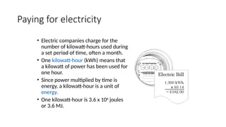 Paying for electricity
• Electric companies charge for the
number of kilowatt-hours used during
a set period of time, often a month.
• One kilowatt-hour (kWh) means that
a kilowatt of power has been used for
one hour.
• Since power multiplied by time is
energy, a kilowatt-hour is a unit of
energy.
• One kilowatt-hour is 3.6 x 106
joules
or 3.6 MJ.
 