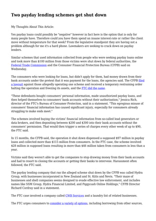 Two payday lending schemes get shut down
My Thoughts About This Article:
Yes payday loans could possibly be "negative" however in fact here is the option that is only for
many people have. Therefore could you have them spend an insane interest-rate or rather the client
move without temperature for that week? From the legislative standpoint they are having not a
problem although for me it's a hard phone. Lawmakers are seeking to crack down on payday
lenders.
Similar schemes that used information collected from people who were seeking payday loans online
and took more than $100 million from those victims were shut down by federal authorities, the
Federal Trade Commission and the Consumer Financial Protection Bureau (CFPB) said on
Wednesday.
The consumers who were looking for loans, but didn't apply for them, had money drawn from their
bank accounts under the pretext that it was payment for the loans, the agencies said. The CFPB filed
a lawsuit against those allegedly operating one scheme and received a temporary restraining order
halting the operation and freezing its assets, and the FTC did the same.
"These defendants bought consumers' personal information, made unauthorized payday loans, and
then helped themselves to consumers' bank accounts without their authorization," Jessica Rich,
director of the FTC's Bureau of Consumer Protection, said in a statement. "This egregious misuse of
consumers' financial information has caused significant injury, especially for consumers already
struggling to make ends meet."
The schemes involved buying the victims' financial information from so-called lead generators or
data brokers, and then depositing between $200 and $300 into their bank accounts without the
consumers' permission. That would then trigger a series of charges every other week of up to $90,
the FTC said.
In 15 months, the CFPB said, the operation it shut down dispensed a supposed $97 million in payday
loans and collected more than $115 million from consumers. In the FTC case, the scheme involved
$28 million in supposed loans resulting in more than $46 million taken from consumers in less than a
year.
Victims said they weren't able to get the companies to stop drawing money from their bank accounts
and had to resort to closing the accounts or getting their banks to intervene. Harassment often
followed, the FTC said.
The payday lending company that ran the alleged scheme shut down by the CFPB was called Hydra
Group, with businesses incorporated in New Zealand and St. Kitts and Nevis. "Their maze of
businesses and shell companies seems designed to evade effective law enforcement, and includes
names like SSM Group, Hydra Financial Limited, and Piggycash Online Holdings," CFPB Director
Richard Cordray said in a statement.
The FTC case involved a company called CWB Services and a laundry list of related businesses.
The FTC urges consumers to consider a variety of options, including borrowing from other sources,
 