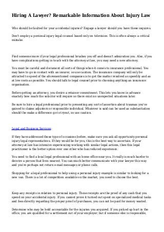 Hiring A Lawyer? Remarkable Information About Injury Law
Who should be faulted for your accidental injuries? Engage a lawyer should you have these inquires.
Don't employ a personal injury legal counsel based only on television. This is often always a critical
mistake.
Find someone more if your legal professional brushes you off and doesn't admiration you. Also, if you
have complications getting in touch with the attorney at law, you may need a new attorney.
You must be careful and document all sorts of things when it comes to insurance professional. You
may have to go in contact with an insurer, so use caution. The insurance company will only be
attracted to speed of the aforementioned companies is to get the matter resolved as speedily and as
at low costs as possible. You should talk to legal counsel prior to choosing anything an insurance
organisation.
Before getting an attorney, you desire a retainer commitment. This lets you know in advance
exactely how much the solicitor will require so there exist no unexpected situations later.
Be sure to hire a legal professional prior to presenting any sort of assertion about traumas you've
gained to claims adjusters or responsible individual. Whatever is said can be used as substantiation
should the make a difference go to tryout, so use caution.
Legal and Business Services
If they have addressed these type of occasions before, make sure you ask all opportunity personal
injury legal representatives. If they would be for you, this is the best way to ascertain. If your
attorney at law has intensive experiencing working with similar legal actions, then this legal
practitioner is the better option over one other who has reduced experience.
You need to find a local legal professional with an home office near you. It really is much harder to
deceive a person that lives nearest. You can much better communicate with your lawyer this way
and you're perhaps not return e-mail messages or phone calls.
Shopping for a legal professional to help using a personal injury example is similar to looking for a
new van. There is a lot of competition available on the market, you need to choose the best.
Keep any receipts in relation to personal injury. These receipts are the proof of any cash that you
spend on your accidental injury. If you cannot prove it turned out spent on specialized medical tasks
and fees directly regarding the proper proof of purchases, you can not be paid for money wasted.
Determine who may be held accountable for the injuries you acquired. If you picked up hurt in the
office, you are qualified for a settlement out of your employer; but if someone else is responsible,
 