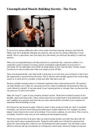 Uncomplicated Muscle Building Secrets - The Facts
If you are not seeing a difference after a few weeks of intense training, measure your body fat.
Maybe your fat is gradually changing into muscles, and you are not seeing a difference in your
weight. This is a good idea: once your body fat is decreased, you will have the ability to construct
muscles.
When you are preparationing to develop muscles on a particular day, consume excellent. It is
constantly a great concept to increase calorie consumption approximately an hour prior to
exercising. Do not undermine your efforts by binge-eating on your exercise days. Instead, simply
increase your calorie intake more than your usage on your off days.
Take a break periodically, your body needs a long time to recover from your workouts so that it has
the opportunity to grow back muscle tissue. This is why the most reliable approach for constructing
muscle is to work out for a number of days and after that take a day off.
Having a reliable training partner is extremely important when constructing muscle. This partner
can help identify you so that you can pump out those couple of additional representatives that you
could refrain by yourself. It can also assist if your training partner is stronger than you because this
can press you to work even harder.
Make the "huge 3" a part of your everyday workout routine. These three workouts consist of: the
deadlift, squat and bench press. These certain exercises are understood to help build bulk, strength
and condition your muscles each time they are done and should be included in your regimen for
maximum Muscle Building success.
Set short-term and long-term goals. While you need to have an idea of what you want to resemble
eventually, you will just reach that goal by adhering to smaller objectives. For example, try doing
simply 2 more bicep curls in your next workout. If you struck a plateau, do not stress. This occurs to
everybody. Provide it time, and you will certainly see development quickly.
Full those exercises that work more than one muscle group initially, and after that deal with the
ones that need using a separated muscle. Doing this will enable you to finish the exercises that
utilize the most energy first, while you are still feeling fresh and energetic. You will finish a more
effective exercise and put concentrate on working your entire body, instead of simply one muscle
 