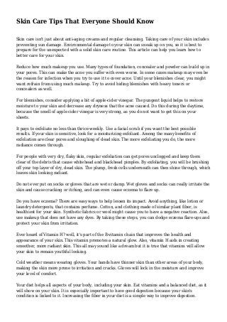 Skin Care Tips That Everyone Should Know
Skin care isn't just about anti-aging creams and regular cleansing. Taking care of your skin includes
preventing sun damage. Environmental damage to your skin can sneak up on you, so it is best to
prepare for the unexpected with a solid skin care routine. This article can help you learn how to
better care for your skin.
Reduce how much makeup you use. Many types of foundation, concealer and powder can build up in
your pores. This can make the acne you suffer with even worse. In some cases makeup may even be
the reason for infection when you try to use it to cover acne. Until your blemishes clear, you might
want refrain from using much makeup. Try to avoid hiding blemishes with heavy toners or
concealers as well.
For blemishes, consider applying a bit of apple-cider vinegar. The pungent liquid helps to restore
moisture to your skin and decrease any dryness that the acne caused. Do this during the daytime,
because the smell of apple cider vinegar is very strong, as you do not want to get this on your
sheets.
It pays to exfoliate no less than thrice weekly. Use a facial scrub if you want the best possible
results. If your skin is sensitive, look for a moisturizing exfoliant. Among the many benefits of
exfoliation are clear pores and sloughing of dead skin. The more exfoliating you do, the more
radiance comes through.
For people with very dry, flaky skin, regular exfoliation can get pores unclogged and keep them
clear of the debris that cause whitehead and blackhead pimples. By exfoliating, you will be brushing
off your top layer of dry, dead skin. The plump, fresh cells underneath can then shine through, which
leaves skin looking radiant.
Do not ever put on socks or gloves that are wet or damp. Wet gloves and socks can really irritate the
skin and cause cracking or itching, and can even cause eczema to flare up.
Do you have eczema? There are easy ways to help lessen its impact. Avoid anything, like lotion or
laundry detergents, that contains perfume. Cotton, and clothing made of similar plant fiber, is
healthiest for your skin. Synthetic fabrics or wool might cause you to have a negative reaction. Also,
use makeup that does not have any dyes. By taking these steps, you can dodge eczema flare-ups and
protect your skin from irritation.
Ever heard of Vitamin H? well, it's part of the B-vitamin chain that improves the health and
appearance of your skin. This vitamin promotes a natural glow. Also, vitamin H aids in creating
smoother, more radiant skin. This all may sound like a dream but it is true that vitamins will allow
your skin to remain youthful looking.
Cold weather means wearing gloves. Your hands have thinner skin than other areas of your body,
making the skin more prone to irritation and cracks. Gloves will lock in the moisture and improve
your level of comfort.
Your diet helps all aspects of your body, including your skin. Eat vitamins and a balanced diet, as it
will show on your skin. It is especially important to have good digestion because your skin's
condition is linked to it. Increasing the fiber in your diet is a simple way to improve digestion.
 