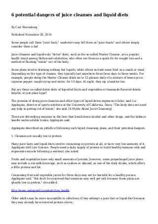 6 potential dangers of juice cleanses and liquid diets
By Cari Nierenberg
Published November 28, 2014
Some people call them "juice fasts," marketers may bill them as "juice feasts" and others simply
consider them a fad.
Juice cleanses and liquid-only "detox" diets, such as the so-called Master Cleanse, are a popular
health trend among Hollywood celebrities, who often see them as a quick fix for weight loss and a
method of flushing "toxins" out of the body.
Some plans involve drinking nothing but liquids, while others include some food as a snack or meal.
Depending on the type of cleanse, they typically last anywhere from three days to three weeks. For
example, people doing the Master Cleanse drink six to 12 glasses daily of a mixture of lemon juice,
cayenne pepper, maple syrup and water, for 10 days. At night, they sip a laxative tea.
But are these so-called detox diets of liquefied fruits and vegetables or lemonade-flavored drinks
helpful, or just plain hype?
The premise of doing juice cleanses and other types of liquid detox regimens is false, said Liz
Applegate, director of sports nutrition at the University of California, Davis. "The body does not need
any help in getting rid of toxins," she said. [4 Myths About Juice Cleansing]
There are detoxifying enzymes in the liver that break down alcohol and other drugs, and the kidneys
handle water-soluble toxins, Applegate said.
Applegate described six pitfalls of following such liquid cleansing plans, and their potential dangers.
1. Cleanses are usually low in protein.
Many juice fasts and liquid diets involve consuming no protein at all, or have very low amounts of it,
Applegate told Live Science. People need a daily supply of protein to build healthy immune cells and
regenerate muscle following a workout, she noted.
Fruits and vegetables have only small amounts of protein; however, some prepackaged juice plans
may include a nut-milk beverage, such as cashew or almond, as one of the daily drinks, which offers
a little protein and fat.
Consuming fruit and vegetable juices for three days may not be harmful for a healthy person,
Applegate said. "But don't be surprised that someone may well get sick because these plans are
ghastly low in protein," she added.
http://www.eatingwell.com/nutrition_health
Older adults may be more susceptible to infections if they attempt a juice fast or liquid diet because
they may already have lowered protein stores.
 