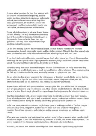 Prepare a few questions for your first meeting with
the lawyers you are considering hiring. Plan on
asking questions about their experience and results
and ask plenty of questions on what they think
about your situation. Do not trust a lawyer who
seems overly confident in their ability to win your
case before you even give them all the details.
Create a list of questions to ask your lawyer during
the first meeting. You may be very nervous during
that first encounter with your potential lawyer, so
do yourself a favor and write down your top
questions. This way, you'll be sure not to forget
anything during the meeting.
On the first meeting that you have with your lawyer, tell him that you want to have constant
communication through phone calls, emails and face to face contact. This will show that you not only
mean business but want to be informed constantly on what is going on with your case.
If you don't feel comfortable with a potential lawyer, don't select him or her. Even if this person has
seemingly the best qualifications, if your personalities aren't jiving it could lead to some tough times
ahead. Find a lawyer that works for you. He or she is out there.
Try to stay away from court appointed lawyers, because their caseloads are really heavy and they
will typically not be able to give you as much personal time as a hired attorney. When you are paying
for their services they tend to be more personally invested in trying to win your case.
Do not select the first lawyer you see in the yellow pages or directory search. Find a lawyer that fits
your needs and is right for your claim. Avoid ambulance chasers. They do not have your best
interests in mind and are not concerned with winning the case for your needs.
A good lawyer will work with you to develop a strategic plan. This plan will include the strategies
they are going to use to help you win your case. They will also be able to tell you why this is the best
course of action. The strategic plan will force your lawyer to give your case the attention it deserves.
Your first consultation with a lawyer you're researching should take no longer than thirty minutes.
Bring a list of questions with you, as well as a notepad, so you can keep track of their answers. Don't
use a recording device during the meeting unless they specifically allow you to do so.
make sure you speak with more than a single lawyer prior to making your choice. The first one you
speak with may seem just perfect, but how do you know that until you have other options to
consider! See at least one more, preferably two so that you can be sure you are making a smart
choice.
When you want to start a new business with a partner, as an LLC or as a corporation, you absolutely
must hire a lawyer. If your firm will involve any investors or stocks, this is even more important. The
lawyer can protect you from any legal complications which can arise in the future.
With luck, you should now be more knowledgeable about what can happen during legal cases.
 