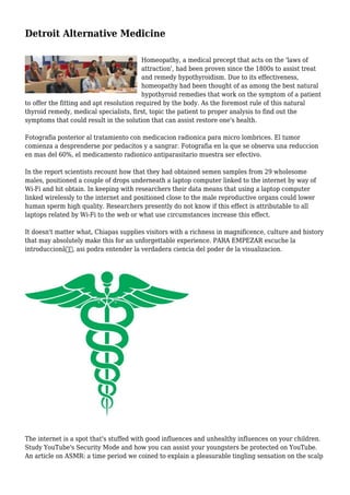 Detroit Alternative Medicine
Homeopathy, a medical precept that acts on the 'laws of
attraction', had been proven since the 1800s to assist treat
and remedy hypothyroidism. Due to its effectiveness,
homeopathy had been thought of as among the best natural
hypothyroid remedies that work on the symptom of a patient
to offer the fitting and apt resolution required by the body. As the foremost rule of this natural
thyroid remedy, medical specialists, first, topic the patient to proper analysis to find out the
symptoms that could result in the solution that can assist restore one's health.
Fotografia posterior al tratamiento con medicacion radionica para micro lombrices. El tumor
comienza a desprenderse por pedacitos y a sangrar. Fotografia en la que se observa una reduccion
en mas del 60%, el medicamento radionico antiparasitario muestra ser efectivo.
In the report scientists recount how that they had obtained semen samples from 29 wholesome
males, positioned a couple of drops underneath a laptop computer linked to the internet by way of
Wi-Fi and hit obtain. In keeping with researchers their data means that using a laptop computer
linked wirelessly to the internet and positioned close to the male reproductive organs could lower
human sperm high quality. Researchers presently do not know if this effect is attributable to all
laptops related by Wi-Fi to the web or what use circumstances increase this effect.
It doesn't matter what, Chiapas supplies visitors with a richness in magnificence, culture and history
that may absolutely make this for an unforgettable experience. PARA EMPEZAR escuche la
introduccionâ€, asi podra entender la verdadera ciencia del poder de la visualizacion.
The internet is a spot that's stuffed with good influences and unhealthy influences on your children.
Study YouTube's Security Mode and how you can assist your youngsters be protected on YouTube.
An article on ASMR: a time period we coined to explain a pleasurable tingling sensation on the scalp
 