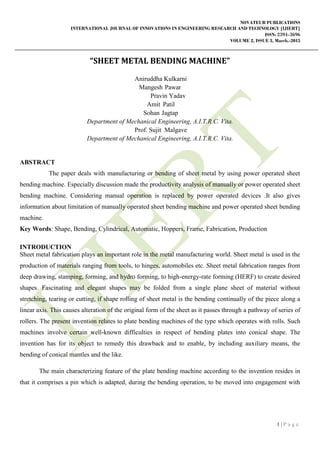 NOVATEUR PUBLICATIONS
INTERNATIONAL JOURNAL OF INNOVATIONS IN ENGINEERING RESEARCH AND TECHNOLOGY [IJIERT]
ISSN: 2394-3696
VOLUME 2, ISSUE 3, March.-2015
1 | P a g e
“SHEET METAL BENDING MACHINE”
Aniruddha Kulkarni
Mangesh Pawar
Pravin Yadav
Amit Patil
Sohan Jagtap
Department of Mechanical Engineering, A.I.T.R.C. Vita.
Prof. Sujit Malgave
Department of Mechanical Engineering, A.I.T.R.C. Vita.
ABSTRACT
The paper deals with manufacturing or bending of sheet metal by using power operated sheet
bending machine. Especially discussion made the productivity analysis of manually or power operated sheet
bending machine. Considering manual operation is replaced by power operated devices .It also gives
information about limitation of manually operated sheet bending machine and power operated sheet bending
machine.
Key Words: Shape, Bending, Cylindrical, Automatic, Hoppers, Frame, Fabrication, Production
INTRODUCTION
Sheet metal fabrication plays an important role in the metal manufacturing world. Sheet metal is used in the
production of materials ranging from tools, to hinges, automobiles etc. Sheet metal fabrication ranges from
deep drawing, stamping, forming, and hydro forming, to high-energy-rate forming (HERF) to create desired
shapes. Fascinating and elegant shapes may be folded from a single plane sheet of material without
stretching, tearing or cutting, if shape rolling of sheet metal is the bending continually of the piece along a
linear axis. This causes alteration of the original form of the sheet as it passes through a pathway of series of
rollers. The present invention relates to plate bending machines of the type which operates with rolls. Such
machines involve certain well-known difficulties in respect of bending plates into conical shape. The
invention has for its object to remedy this drawback and to enable, by including auxiliary means, the
bending of conical mantles and the like.
The main characterizing feature of the plate bending machine according to the invention resides in
that it comprises a pin which is adapted, during the bending operation, to be moved into engagement with
 
