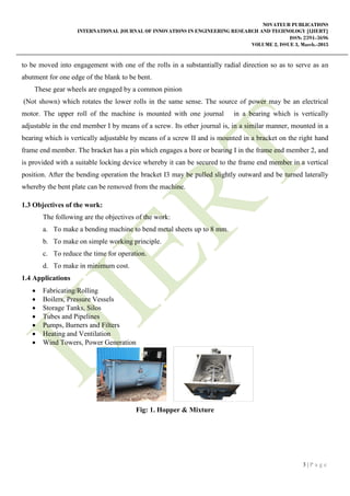 NOVATEUR PUBLICATIONS
INTERNATIONAL JOURNAL OF INNOVATIONS IN ENGINEERING RESEARCH AND TECHNOLOGY [IJIERT]
ISSN: 2394-3696
VOLUME 2, ISSUE 3, March.-2015
3 | P a g e
to be moved into engagement with one of the rolls in a substantially radial direction so as to serve as an
abutment for one edge of the blank to be bent.
These gear wheels are engaged by a common pinion
(Not shown) which rotates the lower rolls in the same sense. The source of power may be an electrical
motor. The upper roll of the machine is mounted with one journal in a bearing which is vertically
adjustable in the end member I by means of a screw. Its other journal is, in a similar manner, mounted in a
bearing which is vertically adjustable by means of a screw II and is mounted in a bracket on the right hand
frame end member. The bracket has a pin which engages a bore or bearing I in the frame end member 2, and
is provided with a suitable locking device whereby it can be secured to the frame end member in a vertical
position. After the bending operation the bracket I3 may be pulled slightly outward and be turned laterally
whereby the bent plate can be removed from the machine.
1.3 Objectives of the work:
The following are the objectives of the work:
a. To make a bending machine to bend metal sheets up to 8 mm.
b. To make on simple working principle.
c. To reduce the time for operation.
d. To make in minimum cost.
1.4 Applications
 Fabricating/Rolling
 Boilers, Pressure Vessels
 Storage Tanks, Silos
 Tubes and Pipelines
 Pumps, Burners and Filters
 Heating and Ventilation
 Wind Towers, Power Generation
Fig: 1. Hopper & Mixture
 