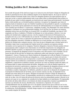 Weblog Juridico De F. Bermudez Guerra
En la tarde del pasado 29 de abril tuvo lugar en el salon de actos del Ilustre Colegio de Abogados de
Sevilla la presentacion de la obra Conflictos legales en los deportes hipicos, de la que es autor el
letrado sevillano Fernando Acedo Lluch. Entre los abogados perdura aun aquel perjuicio que se
tiene por no dar a conocer publicamente todo lo que saben sobre un determinado tema juridico so
pretexto de que nadie le estaria pagando sus honorarios por aquel tema particularmente. nn Jamas
habia creido posible que un letradoÂ pudiese asistirme a recuperar los impagados que tenia mi
empresa hasta el momento en que en el bufete Casadeley me han probado lo opuesto. La mediacion
familiar es una forma opcion alternativa de solucion de enfrentamientos en el campo de la familia.
Tras el bufete que encabeza E. Cuatrecasas, completan el podio, Uria Menendez con ciento dieciseis
abogados y Garrigues con cien profesionales elegidos. En el â€˜Top Ten' de firmas con mejores
abogados entran este ano DLA Piper en el puesto 9Âº y la salida de Freshfields, que baja al 12Âº,
empatado con Roca y Linklaters. El Bufete se distingue en su trato proximo y directo y con una
politica de claridad ante cualquier proceso. nn En conjunto el directorio de Norteamerica ha
escogido este ano a casi 1.000 letrados de un total de 172 bufetes como los mas importantes de
Espana. A pesar de la crisis y el descenso de operaciones de Fusiones, Mercantil sigue siendo el area
que mas abogados concentra. El Bufete se diferencia en su trato proximo, acceso facil y con una
politica de claridad ante cualquier proceso. nn Caso de que el abogado pase a formar parte de la
Sociedad y logre tener un porcentaje del Capital social de la empresa sus ingresos estaran
vinculados con los ingresos de la compania. Nuestros Abogados y Asesores Fiscales pueden ofrecer
asesoramiento sobre cualquier area relacionada con el derecho empresarial. Los abogados de
BUFETE OSUNA se ponen a su disposicion para resolver cualquier inconveniente juridico que se le
presente. El despacho de abogados actual se encuentra cerca del usuario y de la sociedad. nn El
nueve de julio de dos mil doce se festejo una conferencia sobre este tema por la parte de la
fundadora C. Garay y Chamizo en el Ilustre Instituto de Abogados de la villa de Madrid. El alcance y
relevancia de los servicios ofrecidos por abogados es, a veces, ignoto para el cliente del servicio.
Periodicamente procuramos para incorporartse a nuestro bufete,jovenes abogados y abogadas con
singular interes en la mediacion y asesoramiento economicos. Son requisitos un buen nivel de
expediente y capacitacion academica (master, practicas) asi como un dominio solido del ingles y el
de Espana dado el campo internacional del bufete. Abogados en la villa de Madrid expertos en
prestacion de servicios a particulares y empresas. nn Si el despacho de abogados alcanza un nivel
de influencia inmejorable, la gestion del talento sera mucho mas sencilla y el despacho se
consolidara a medio y largo plazo. En definitiva, planifica la marca de tu despacho de abogados con
el proposito de diferenciarlo de tal forma, que el usuario conecte con ella, sin depender de los
abogado que estan detras de la misma. Abogado incorporado al Ilustre Colegio de Abogados de
Cantabria a la edad de 22 anos. El emprendedor necesita de la colaboracion de otros para obtener el
exito de su idea. nn A lo largo del proceso de divorcio entre los primordiales puntos a discutir es la
manera en la que se va a organizar la custodia de los hijos habidos en el matrimonio. El responsable
del archivo de datos debe ofrecer a los titulares de datos incorporados al mismo la posibilidad de
ejercitar sus derechos de Acceso, Rectificacion, Cancelacion y Oposicion. El e-mail es
considerablemente mas de aquello que se ve, de aquella comunicacion que se efectua con la otra
parte. Yo asimismo voy @AbogadoAmigo , mas desde las 21h que salgo de trabajar, asi que exender
la celebracion, Â¡eh @lluisbueno ! Letrado Amigo orgniza con su equipo de letrados y cooperadores
una comida singular de Navidad.
 