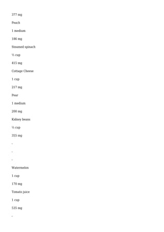 377 mg
Peach
1 medium
186 mg
Steamed spinach
½ cup
415 mg
Cottage Cheese
1 cup
217 mg
Pear
1 medium
200 mg
Kidney beans
½ cup
355 mg
-
-
-
Watermelon
1 cup
170 mg
Tomato juice
1 cup
535 mg
-
 