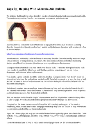 Yoga â€“ Helping With Anorexia And Bulimia
We all know that long term eating disorders can be potentially harmful and dangerous to our health.
The most common eating disorders are: anorexia nervosa and bulimia nervosa.
Anorexia nervosa (commonly called Anorexia) - is a psychiatric illness that describes an eating
disorder characterized by extreme low body weight and body image distortion with an obsessive fear
of gaining weight.
http://www.nlm.nih.gov/medlineplus/exerciseforseniors.html
Bulimia nervosa (commonly called Bulimia) - is an eating disorder characterized by recurrent binge
eating, followed by compensatory behaviours. The most common form is self-induced vomiting,
fasting, use of laxatives, enemas, diuretics and over-exercising are also common.
Eating disorders are better dealt with when your mind is calm. To become more peaceful and calm
yoga can be of great help. It has been said that by practicing yoga regularly we can reduce
depression and restore a balance of the mind.
Yoga can be a great tool and should be utilized in treating eating disorders. That doesn't mean we
stop getting help from the professional medical world. But what we can do is to have the best of both
worlds; the medical field of brilliant minds and the intuitive and spiritual world to help us calm our
mind and lift our spirit.
Bulimia and anorexia have a very huge potential to destroy lives, and not only the lives of the sick
but also the lives of their family and friends. If professional help is not sought there could be painful
and tragic consequences. And there is help at hand.
So if you have an eating disorder or you know someone who has helped them by encouraging them
to take up yoga. A well-maintained medical program combined with yoga can do wonders.
Everyone has the power to take control of their life. With the help and support of the medical
community, their nearest-and-dearest and yoga community they have the chance to fully recover and
become once again healthy and happy individuals.
If you are knew to yoga you may get confused of the different types of yoga on a market today. There
is Hatha yoga, Ashtanga yoga, Scientific yoga, Bikram yoga, Power yoga, Sivananda yoga, and many
others.
The most common form of yoga is Hatha and Scientific yoga which are the nearest to the true
 
