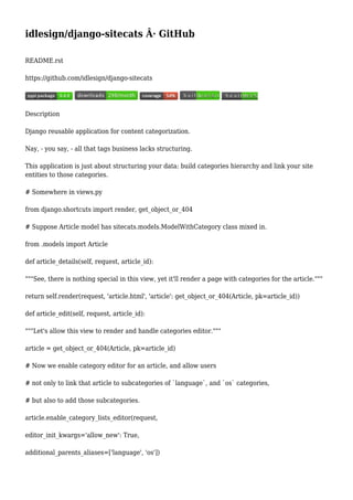 idlesign/django-sitecats Â· GitHub
README.rst
https://github.com/idlesign/django-sitecats
Description
Django reusable application for content categorization.
Nay, - you say, - all that tags business lacks structuring.
This application is just about structuring your data: build categories hierarchy and link your site
entities to those categories.
# Somewhere in views.py
from django.shortcuts import render, get_object_or_404
# Suppose Article model has sitecats.models.ModelWithCategory class mixed in.
from .models import Article
def article_details(self, request, article_id):
"""See, there is nothing special in this view, yet it'll render a page with categories for the article."""
return self.render(request, 'article.html', 'article': get_object_or_404(Article, pk=article_id))
def article_edit(self, request, article_id):
"""Let's allow this view to render and handle categories editor."""
article = get_object_or_404(Article, pk=article_id)
# Now we enable category editor for an article, and allow users
# not only to link that article to subcategories of `language`, and `os` categories,
# but also to add those subcategories.
article.enable_category_lists_editor(request,
editor_init_kwargs='allow_new': True,
additional_parents_aliases=['language', 'os'])
 