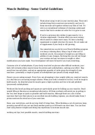 Muscle Building - Some Useful Guidelines
Think about using tri-sets in your exercise plan. These sets
include doing three exercises concurrently, and you do
these exercises all together without any form of rest. Tri-
sets is an exceptional technique of stunning a plateaued
muscle that has to awaken in order for it to grow in size.
If you're a grownup who wishes to gain muscle, try a
creatine supplement. Creatine offers you more energy,
which assists to obtain more mass. It's been a leading
supplement in weight structure for years. Do not make use
of supplements if your body is still growing.
One essential you can do for your Muscle Building program
is to keep a training diary. Keep a log of what sort of
workouts you do, the amount of weight you are lifting in
addition to any changes. By doing this you will not forget
your routine and any increases in weight or other
modifications you have made. Your development will move forward if you track everything.
Consume a lot of carbohydrates. If your body runs brief on glucose after difficult workouts, your
body will certainly utilize muscle tissue for protein and carbohydrates, undoing your effort. Stay
away from low-carb diets, and eat an appropriate quantity of carbs given the strength of your
exercises-- potentially a couple of grams of carbohydrates per pound of body weight daily.
Ensure you are eating enough. Even if you are attempting to lose weight while you construct muscle,
it is vital that you are eating enough calories. When your body is denied of its fuel, it will be tough to
build muscle. An ideal diet plan for muscle gain is high in protein and low in fat and polished
(processed) carbohydrates.
Workouts like bench pushing and squats are particularly great for bulking up your muscles. Dead-
weight lifting is likewise an exceptional alternative. All these workouts will assist you in getting in
the very best shape as quick as possible and build muscles. Although there are a lot of other
exercises that have their places in an excellent muscle-building regimen, you should make these 3
prime exercises the structure of your exercises.
Know your restrictions, and do not stop brief of tiring them. When finishing a set of exercises, keep
pressing yourself till you can not finish another push-up or lift bench one more time. You can then
start using heavier weights and doing less repetitions to increase muscle size.
working out tips, best possible muscle, muscle building exercises
 