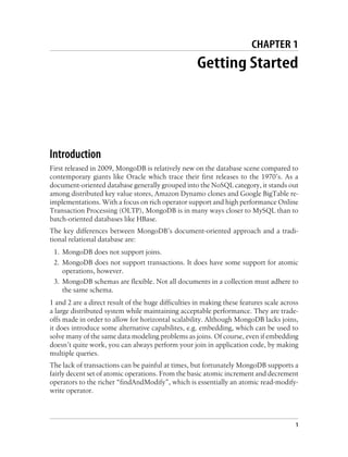CHAPTER 1
Getting Started
Introduction
First released in 2009, MongoDB is relatively new on the database scene compared to
contemporary giants like Oracle which trace their first releases to the 1970’s. As a
document-oriented database generally grouped into the NoSQL category, it stands out
among distributed key value stores, Amazon Dynamo clones and Google BigTable re-
implementations. With a focus on rich operator support and high performance Online
Transaction Processing (OLTP), MongoDB is in many ways closer to MySQL than to
batch-oriented databases like HBase.
The key differences between MongoDB’s document-oriented approach and a tradi-
tional relational database are:
1. MongoDB does not support joins.
2. MongoDB does not support transactions. It does have some support for atomic
operations, however.
3. MongoDB schemas are flexible. Not all documents in a collection must adhere to
the same schema.
1 and 2 are a direct result of the huge difficulties in making these features scale across
a large distributed system while maintaining acceptable performance. They are trade-
offs made in order to allow for horizontal scalability. Although MongoDB lacks joins,
it does introduce some alternative capabilites, e.g. embedding, which can be used to
solve many of the same data modeling problems as joins. Of course, even if embedding
doesn’t quite work, you can always perform your join in application code, by making
multiple queries.
The lack of transactions can be painful at times, but fortunately MongoDB supports a
fairly decent set of atomic operations. From the basic atomic increment and decrement
operators to the richer “findAndModify”, which is essentially an atomic read-modify-
write operator.
1
 