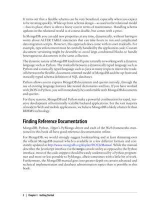 It turns out that a flexible schema can be very beneficial, especially when you expect
to be iterating quickly. While up front schema design—as used in the relational model
—has its place, there is often a heavy cost in terms of maintenance. Handling schema
updates in the relational world is of course doable, but comes with a price.
In MongoDB, you can add new properties at any time, dynamically, without having to
worry about ALTER TABLE statements that can take hours to run and complicated
data migration scripts. However, this approach does come with its own tradeoffs. For
example, type enforcement must be carefully handled by the application code. Custom
document versioning might be desirable to avoid large conditional blocks to handle
heterogeneous documents in the same collection.
The dynamic nature of MongoDB lends itself quite naturally to working with a dynamic
language such as Python. The tradeoffs between a dynamically typed language such as
Python and a statically typed language such as Java in many respects mirror the trade-
offs between the flexible, document-oriented model of MongoDB and the up-front and
statically typed schema definition of SQL databases.
Python allows you to express MongoDB documents and queries natively, through the
use of existing language features like nested dictionaries and lists. If you have worked
with JSON in Python, you will immediately be comfortable with MongoDB documents
and queries.
For these reasons, MongoDB and Python make a powerful combination for rapid, iter-
ative development of horizontally scalable backend applications. For the vast majority
of modern Web and mobile applications, we believe MongoDB is likely a better fit than
RDBMS technology.
Finding Reference Documentation
MongoDB, Python, 10gen’s PyMongo driver and each of the Web frameworks men-
tioned in this book all have good reference documentation online.
For MongoDB, we would strongly suggest bookmarking and at least skimming over
the official MongoDB manual which is available in a few different formats and con-
stantly updated at http://www.mongodb.org/display/DOCS/Manual. While the manual
describes the JavaScript interface via the mongo console utility as opposed to the Python
interface, most of the code snippets should be easily understood by a Python program-
mer and more-or-less portable to PyMongo, albeit sometimes with a little bit of work.
Furthermore, the MongoDB manual goes into greater depth on certain advanced and
technical implementation and database administration topics than is possible in this
book.
2 | Chapter 1: Getting Started
 