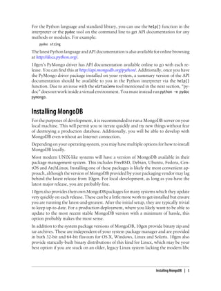 For the Python language and standard library, you can use the help() function in the
interpreter or the pydoc tool on the command line to get API documentation for any
methods or modules. For example:
pydoc string
The latest Python language and API documentation is also available for online browsing
at http://docs.python.org/.
10gen’s PyMongo driver has API documentation available online to go with each re-
lease. You can find this at http://api.mongodb.org/python/. Additionally, once you have
the PyMongo driver package installed on your system, a summary version of the API
documentation should be available to you in the Python interpreter via the help()
function. Due to an issue with the virtualenv tool mentioned in the next section, “py-
doc” does not work inside a virtual environment. You must instead run python -m pydoc
pymongo.
Installing MongoDB
For the purposes of development, it is recommended to run a MongoDB server on your
local machine. This will permit you to iterate quickly and try new things without fear
of destroying a production database. Additionally, you will be able to develop with
MongoDB even without an Internet connection.
Depending on your operating system, you may have multiple options for how to install
MongoDB locally.
Most modern UNIX-like systems will have a version of MongoDB available in their
package management system. This includes FreeBSD, Debian, Ubuntu, Fedora, Cen-
tOS and ArchLinux. Installing one of these packages is likely the most convenient ap-
proach, although the version of MongoDB provided by your packaging vendor may lag
behind the latest release from 10gen. For local development, as long as you have the
latest major release, you are probably fine.
10gen also provides their own MongoDB packages for many systems which they update
very quickly on each release. These can be a little more work to get installed but ensure
you are running the latest-and-greatest. After the initial setup, they are typically trivial
to keep up-to-date. For a production deployment, where you likely want to be able to
update to the most recent stable MongoDB version with a minimum of hassle, this
option probably makes the most sense.
In addition to the system package versions of MongoDB, 10gen provide binary zip and
tar archives. These are independent of your system package manager and are provided
in both 32-bit and 64-bit flavours for OS X, Windows, Linux and Solaris. 10gen also
provide statically-built binary distributions of this kind for Linux, which may be your
best option if you are stuck on an older, legacy Linux system lacking the modern libc
Installing MongoDB | 3
 