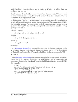 and other library versions. Also, if you are on OS X, Windows or Solaris, these are
probably your best bet.
Finally, you can always build your own binaries from the source code. Unless you need
to make modifications to MongoDB internals yourself, this method is best avoided due
to the time and complexity involved.
In the interests of simplicity, we will provide the commands required to install a stable
version of MongoDB using the system package manager of the most common UNIX-
like operating systems. This is the easiest method, assuming you are on one of these
platforms. For Mac OS X and Windows, we provide instructions to install the binary
packages from 10gen.
Ubuntu / Debian:
sudo apt-get update; sudo apt-get install mongodb
Fedora:
sudo yum install mongo-stable-server
FreeBSD:
sudo pkg_add -r mongodb
Windows:
Go to http://www.mongodb.org and download the latest production release zip file for
Windows—choosing 32-bit or 64-bit depending on your system. Extract the contents
of the zipfile to a location like C:mongodb and add the bin directory to your PATH.
Mac OS X:
Go to http://www.mongodb.org and download the latest production release compressed
tar file for OS X—choosing 32-bit or 64-bit depending on your system. Extract the
contentstoalocationlike/usr/local/ or/opt andaddthebin directorytoyour$PATH.
For exmaple:
cd /tmp
wget http://fastdl.mongodb.org/osx/mongodb-osx-x86_64-1.8.3-rc1.tgz
tar xfz mongodb-osx-x86_64-1.8.3-rc1.tgz
sudo mkdir /usr/local/mongodb
sudo cp -r mongodb-osx-x86_64-1.8.3-rc1/bin /usr/local/mongodb/
export PATH=$PATH:/usr/local/mongodb/bin
4 | Chapter 1: Getting Started
 