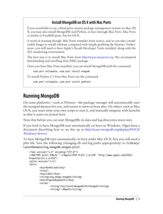 Install MongoDB on OS X with Mac Ports
If you would like to try a third-party system package management system on Mac OS
X, you may also install MongoDB (and Python, in fact) through Mac Ports. Mac Ports
is similar to FreeBSD ports, but for OS X.
A word of warning though: Mac Ports compiles from source, and so can take consid-
erably longer to install software compared with simply grabbing the binaries. Futher-
more, you will need to have Apple’s Xcode Developer Tools installed, along with the
X11 windowing environment.
The first step is to install Mac Ports from http://www.macports.org. We recommend
downloading and installing their DMG package.
Once you have Mac Ports installed, you can install MongoDB with the command:
sudo port selfupdate; sudo port install mongodb
To install Python 2.7 from Mac Ports use the command:
sudo port selfupdate; sudo port install python27
Running MongoDB
On some platforms—such as Ubuntu—the package manager will automatically start
the mongod daemon for you, and ensure it starts on boot also. On others, such as Mac
OS X, you must write your own script to start it, and manually integrate with launchd
so that it starts on system boot.
Note that before you can start MongoDB, its data and log directories must exist.
If you wish to have MongoDB start automatically on boot on Windows, 10gen have a
document describing how to set this up at http://www.mongodb.org/display/DOCS/
Windows+Service
To have MongoDB start automatically on boot under Mac OS X, first you will need a
plist file. Save the following (changing db and log paths appropriately) to /Library/
LaunchDaemons/org.mongodb.mongod.plist:
<?xml version="1.0" encoding="UTF-8"?>
<!DOCTYPE plist PUBLIC "-//Apple//DTD PLIST 1.0//EN" "http://www.apple.com/DTDs/
PropertyList-1.0.dtd">
<plist version="1.0">
<dict>
<key>RunAtLoad</key>
<true/>
<key>Label</key>
<string>org.mongo.mongod</string>
<key>ProgramArguments</key>
<array>
<string>/usr/local/mongodb/bin/mongod</string>
<string>--dbpath</string>
Running MongoDB | 5
 