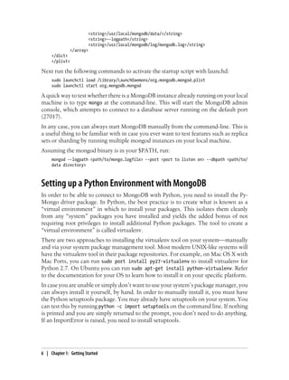 <string>/usr/local/mongodb/data/</string>
<string>--logpath</string>
<string>/usr/local/mongodb/log/mongodb.log</string>
</array>
</dict>
</plist>
Next run the following commands to activate the startup script with launchd:
sudo launchctl load /Library/LaunchDaemons/org.mongodb.mongod.plist
sudo launchctl start org.mongodb.mongod
A quick way to test whether there is a MongoDB instance already running on your local
machine is to type mongo at the command-line. This will start the MongoDB admin
console, which attempts to connect to a database server running on the default port
(27017).
In any case, you can always start MongoDB manually from the command-line. This is
a useful thing to be familiar with in case you ever want to test features such as replica
sets or sharding by running multiple mongod instances on your local machine.
Assuming the mongod binary is in your $PATH, run:
mongod --logpath <path/to/mongo.logfile> --port <port to listen on> --dbpath <path/to/
data directory>
Setting up a Python Environment with MongoDB
In order to be able to connect to MongoDB with Python, you need to install the Py-
Mongo driver package. In Python, the best practice is to create what is known as a
“virtual environment” in which to install your packages. This isolates them cleanly
from any “system” packages you have installed and yields the added bonus of not
requiring root privileges to install additional Python packages. The tool to create a
“virtual environment” is called virtualenv.
There are two approaches to installing the virtualenv tool on your system—manually
and via your system package management tool. Most modern UNIX-like systems will
have the virtualenv tool in their package repositories. For example, on Mac OS X with
Mac Ports, you can run sudo port install py27-virtualenv to install virtualenv for
Python 2.7. On Ubuntu you can run sudo apt-get install python-virtualenv. Refer
to the documentation for your OS to learn how to install it on your specific platform.
In case you are unable or simply don’t want to use your system’s package manager, you
can always install it yourself, by hand. In order to manually install it, you must have
the Python setuptools package. You may already have setuptools on your system. You
can test this by running python -c import setuptools on the command line. If nothing
is printed and you are simply returned to the prompt, you don’t need to do anything.
If an ImportError is raised, you need to install setuptools.
6 | Chapter 1: Getting Started
 