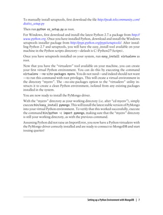 To manually install setuptools, first download the file http://peak.telecommunity.com/
dist/ez_setup.py
Then run python ez_setup.py as root.
For Windows, first download and install the latest Python 2.7.x package from http://
www.python.org. Once you have installed Python, download and install the Windows
setuptools installer package from http://pypi.python.org/pypi/setuptools/. After instal-
ling Python 2.7 and setuptools, you will have the easy_install tool available on your
machine in the Python scripts directory—default is C:Python27Scripts.
Once you have setuptools installed on your system, run easy_install virtualenv as
root.
Now that you have the “virtualenv” tool available on your machine, you can create
your first virtual Python environment. You can do this by executing the command
virtualenv --no-site-packages myenv. You do not need—and indeed should not want
—to run this command with root privileges. This will create a virtual environment in
the directory “myenv”. The --no-site-packages option to the “virtualenv” utility in-
structs it to create a clean Python environment, isolated from any existing packages
installed in the system.
You are now ready to install the PyMongo driver.
With the “myenv” directory as your working directory (i.e. after “cd myenv”), simply
executebin/easy_install pymongo.Thiswillinstall the lateststableversionofPyMongo
into your virtual Python environment. To verify that this worked successfully, execute
the command bin/python -c import pymongo, making sure that the “myenv” directory
is still your working directory, as with the previous command.
Assuming Python did not raise an ImportError, you now have a Python virtualenv with
the PyMongo driver correctly installed and are ready to connect to MongoDB and start
issuing queries!
Setting up a Python Environment with MongoDB | 7
 