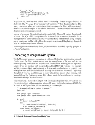 "surname" : "Doe",
"dateofbirth" : datetime(1974, 4, 12),
"email" : "janedoe74@example.com",
"score" : 0
}
As you can see, this is a native Python object. Unlike SQL, there is no special syntax to
deal with. The PyMongo driver transparently supports Python datetime objects. This
is very convenient when working with datetime instances—the driver will transparently
marshall the values for you in both reads and writes. You should never have to write
datetime conversion code yourself.
Instead of grouping things inside of tables, as in SQL, MongoDB groups them in col-
lections. Like SQL tables, MongoDB collections can have indexes on particular docu-
ment properties for faster lookups and you can read and write to them using complex
query predicates. Unlike SQL tables, documents in a MongoDB collection do not all
have to conform to the same schema.
Returning to our user example above, such documents would be logically grouped in
a “users” collection.
Connecting to MongoDB with Python
The PyMongo driver makes connecting to a MongoDB database quite straight forward.
Furthermore, the driver supports some nice features right out of the box, such as con-
nection pooling and automatic reconnect on failure (when working with a replicated
setup). If you are familiar with more traditional RDBMS/SQL systems—for example
MySQL—you are likely used to having to deploy additional software, or possibly even
write your own, to handle connection pooling and automatic reconnect. 10gen very
thoughtfully relieved us of the need to worry about these details when working with
MongoDB and the PyMongo driver. This takes a lot of the headache out of running a
production MongoDB-based system.
You instantiate a Connection object with the necessary parameters. By default, the
Connection object will connect to a MongoDB server on localhost at port 27017. To
be explicit, we’ll pass those parameters along in our example:
""" An example of how to connect to MongoDB """
import sys
from pymongo import Connection
from pymongo.errors import ConnectionFailure
def main():
""" Connect to MongoDB """
try:
c = Connection(host="localhost", port=27017)
print "Connected successfully"
except ConnectionFailure, e:
sys.stderr.write("Could not connect to MongoDB: %s" % e)
10 | Chapter 2: Reading and Writing to MongoDB with Python
 