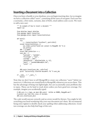 Inserting a Document into a Collection
Once you have a handle to your database, you can begin inserting data. Let us imagine
we have a collection called “users”, containing all the users of our game. Each user has
a username, a first name, surname, date of birth, email address and a score. We want
to add a new user:
""" An example of how to insert a document """
import sys
from datetime import datetime
from pymongo import Connection
from pymongo.errors import ConnectionFailure
def main():
try:
c = Connection(host="localhost", port=27017)
except ConnectionFailure, e:
sys.stderr.write("Could not connect to MongoDB: %s" % e)
sys.exit(1)
dbh = c["mydb"]
assert dbh.connection == c
user_doc = {
"username" : "janedoe",
"firstname" : "Jane",
"surname" : "Doe",
"dateofbirth" : datetime(1974, 4, 12),
"email" : "janedoe74@example.com",
"score" : 0
}
dbh.users.insert(user_doc, safe=True)
print "Successfully inserted document: %s" % user_doc
if __name__ == "__main__":
main()
Note that we don’t have to tell MongoDB to create our collection “users” before we
insert to it. Collections are created lazily in MongoDB, whenever you access them. This
has the advantage of being very lightweight, but can occasionally cause problems due
to typos. These can be hard to track down unless you have good test coverage. For
example, imagine you accidentally typed:
# dbh.usrs is a typo, we mean dbh.users! Unlike an RDBMS, MongoDB won't
# protect you from this class of mistake.
dbh.usrs.insert(user_doc)
The code would execute correctly and no errors would be thrown. You might be left
scratching your head wondering why your user document isn’t there. We recommend
being extra vigilant to double check your spelling when addressing collections. Good
test coverage can also help find bugs of this sort.
12 | Chapter 2: Reading and Writing to MongoDB with Python
 