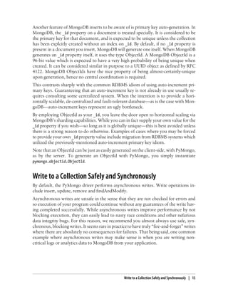 Another feature of MongoDB inserts to be aware of is primary key auto-generation. In
MongoDB, the _id property on a document is treated specially. It is considered to be
the primary key for that document, and is expected to be unique unless the collection
has been explcitly created without an index on _id. By default, if no _id property is
present in a document you insert, MongoDB will generate one itself. When MongoDB
generates an _id property itself, it uses the type ObjectId. A MongoDB ObjectId is a
96-bit value which is expected to have a very high probability of being unique when
created. It can be considered similar in purpose to a UUID object as defined by RFC
4122. MongoDB ObjectIds have the nice property of being almost-certainly-unique
upon generation, hence no central coordination is required.
This contrasts sharply with the common RDBMS idiom of using auto-increment pri-
mary keys. Guaranteeing that an auto-increment key is not already in use usually re-
quires consulting some centralized system. When the intention is to provide a hori-
zontally scalable, de-centralized and fault-tolerant database—as is the case with Mon-
goDB—auto-increment keys represent an ugly bottleneck.
By employing ObjectId as your _id, you leave the door open to horizontal scaling via
MongoDB’s sharding capabilities. While you can in fact supply your own value for the
_id property if you wish—so long as it is globally unique—this is best avoided unless
there is a strong reason to do otherwise. Examples of cases where you may be forced
to provide your own _id property value include migration from RDBMS systems which
utilized the previously-mentioned auto-increment primary key idiom.
Note that an ObjectId can be just as easily generated on the client-side, with PyMongo,
as by the server. To generate an ObjectId with PyMongo, you simply instantiate
pymongo.objectid.ObjectId.
Write to a Collection Safely and Synchronously
By default, the PyMongo driver performs asynchronous writes. Write operations in-
clude insert, update, remove and findAndModify.
Asynchronous writes are unsafe in the sense that they are not checked for errors and
so execution of your program could continue without any guarantees of the write hav-
ing completed successfully. While asynchronous writes improve performance by not
blocking execution, they can easily lead to nasty race conditions and other nefarious
data integrity bugs. For this reason, we recommend you almost always use safe, syn-
chronous,blockingwrites.Itseemsrareinpracticetohavetruly“fire-and-forget”writes
where there are aboslutely no consequences for failures. That being said, one common
example where asynchronous writes may make sense is when you are writing non-
critical logs or analytics data to MongoDB from your application.
Write to a Collection Safely and Synchronously | 13
 