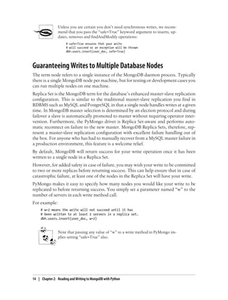 Unless you are certain you don’t need synchronous writes, we recom-
mend that you pass the “safe=True” keyword argument to inserts, up-
dates, removes and findAndModify operations:
# safe=True ensures that your write
# will succeed or an exception will be thrown
dbh.users.insert(user_doc, safe=True)
Guaranteeing Writes to Multiple Database Nodes
The term node refers to a single instance of the MongoDB daemon process. Typically
there is a single MongoDB node per machine, but for testing or development cases you
can run multiple nodes on one machine.
Replica Set is the MongoDB term for the database’s enhanced master-slave replication
configuration. This is similar to the traditional master-slave replication you find in
RDBMS such as MySQL and PostgreSQL in that a single node handles writes at a given
time. In MongoDB master selection is determined by an election protocol and during
failover a slave is automatically promoted to master without requiring operator inter-
vention. Furthermore, the PyMongo driver is Replica Set-aware and performs auto-
matic reconnect on failure to the new master. MongoDB Replica Sets, therefore, rep-
resent a master-slave replication configuration with excellent failure handling out of
the box. For anyone who has had to manually recover from a MySQL master failure in
a production environment, this feature is a welcome relief.
By default, MongoDB will return success for your write operation once it has been
written to a single node in a Replica Set.
However, for added safety in case of failure, you may wish your write to be committed
to two or more replicas before returning success. This can help ensure that in case of
catastrophic failure, at least one of the nodes in the Replica Set will have your write.
PyMongo makes it easy to specify how many nodes you would like your write to be
replicated to before returning success. You simply set a parameter named “w” to the
number of servers in each write method call.
For example:
# w=2 means the write will not succeed until it has
# been written to at least 2 servers in a replica set.
dbh.users.insert(user_doc, w=2)
Note that passing any value of “w” to a write method in PyMongo im-
plies setting “safe=True” also.
14 | Chapter 2: Reading and Writing to MongoDB with Python
 
