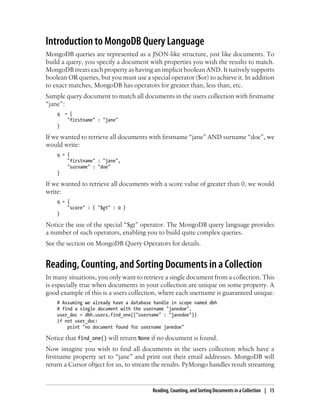Introduction to MongoDB Query Language
MongoDB queries are represented as a JSON-like structure, just like documents. To
build a query, you specify a document with properties you wish the results to match.
MongoDB treats each property as having an implicit boolean AND. It natively supports
boolean OR queries, but you must use a special operator ($or) to achieve it. In addition
to exact matches, MongoDB has operators for greater than, less than, etc.
Sample query document to match all documents in the users collection with firstname
“jane”:
q = {
"firstname" : "jane"
}
If we wanted to retrieve all documents with firstname “jane” AND surname “doe”, we
would write:
q = {
"firstname" : "jane",
"surname" : "doe"
}
If we wanted to retrieve all documents with a score value of greater than 0, we would
write:
q = {
"score" : { "$gt" : 0 }
}
Notice the use of the special “$gt” operator. The MongoDB query language provides
a number of such operators, enabling you to build quite complex queries.
See the section on MongoDB Query Operators for details.
Reading, Counting, and Sorting Documents in a Collection
In many situations, you only want to retrieve a single document from a collection. This
is especially true when documents in your collection are unique on some property. A
good example of this is a users collection, where each username is guaranteed unique.
# Assuming we already have a database handle in scope named dbh
# find a single document with the username "janedoe".
user_doc = dbh.users.find_one({"username" : "janedoe"})
if not user_doc:
print "no document found for username janedoe"
Notice that find_one() will return None if no document is found.
Now imagine you wish to find all documents in the users collection which have a
firstname property set to “jane” and print out their email addresses. MongoDB will
return a Cursor object for us, to stream the results. PyMongo handles result streaming
Reading, Counting, and Sorting Documents in a Collection | 15
 