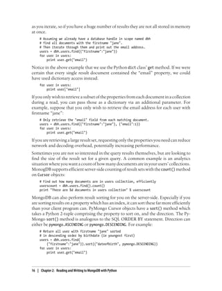 as you iterate, so if you have a huge number of results they are not all stored in memory
at once.
# Assuming we already have a database handle in scope named dbh
# find all documents with the firstname "jane".
# Then iterate through them and print out the email address.
users = dbh.users.find({"firstname":"jane"})
for user in users:
print user.get("email")
Notice in the above example that we use the Python dict class’ get method. If we were
certain that every single result document contained the “email” property, we could
have used dictionary access instead.
for user in users:
print user["email"]
If you only wish to retrieve a subset of the properties from each document in a collection
during a read, you can pass those as a dictionary via an additional parameter. For
example, suppose that you only wish to retrieve the email address for each user with
firstname “jane”:
# Only retrieve the "email" field from each matching document.
users = dbh.users.find({"firstname":"jane"}, {"email":1})
for user in users:
print user.get("email")
If you are retrieving a large result set, requesting only the properties you need can reduce
network and decoding overhead, potentially increasing performance.
Sometimes you are not so interested in the query results themselves, but are looking to
find the size of the result set for a given query. A common example is an analytics
situationwhereyouwantacountofhowmanydocumentsareinyourusers’collections.
MonogDB supports efficient server-side counting of result sets with thecount() method
on Cursor objects:
# Find out how many documents are in users collection, efficiently
userscount = dbh.users.find().count()
print "There are %d documents in users collection" % userscount
MongoDB can also perform result sorting for you on the server-side. Especially if you
are sorting results on a property which has an index, it can sort these far more efficiently
than your client program can. PyMongo Cursor objects have a sort() method which
takes a Python 2-tuple comprising the property to sort on, and the direction. The Py-
Mongo sort() method is analogous to the SQL ORDER BY statement. Direction can
either be pymongo.ASCENDING or pymongo.DESCENDING. For example:
# Return all user with firstname "jane" sorted
# in descending order by birthdate (ie youngest first)
users = dbh.users.find(
{"firstname":"jane"}).sort(("dateofbirth", pymongo.DESCENDING))
for user in users:
print user.get("email")
16 | Chapter 2: Reading and Writing to MongoDB with Python
 