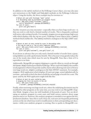 In addition to the sort() method on the PyMongo Cursor object, you may also pass
sort instructions to the find() and find_one() methods on the PyMongo Collection
object. Using this facility, the above example may be rewritten as:
# Return all user with firstname "jane" sorted
# in descending order by birthdate (ie youngest first)
users = dbh.users.find({"firstname":"jane"},
sort=[("dateofbirth", pymongo.DESCENDING)])
for user in users:
print user.get("email")
Another situation you may encounter—especially when you have large result sets—is
that you wish to only fetch a limited number of results. This is frequently combined
with server-side sorting of results. For example, imagine you are generating a high score
table which displays only the top ten scores. PyMongo Cursor objects have a limit()
method which enables this. The limit() method is analogous to the SQL LIMIT state-
ment.
# Return at most 10 users sorted by score in descending order
# This may be used as a "top 10 users highscore table"
users = dbh.users.find().sort(("score", pymongo.DESCENDING)).limit(10)
for user in users:
print user.get("username"), user.get("score", 0)
If you know in advance that you only need a limited number of results from a query,
using limit() can yield a performance benefit. This is because it may greatly reduce the
size of the results data which must be sent by MongoDB. Note that a limit of 0 is
equivalent to no limit.
Additionally, MongoDB can support skipping to a specific offset in a result set through
the Cursor.skip() method provided by PyMongo. When used with limit() this enables
result pagination which is frequently used by clients when allowing end-users to browse
very large result sets. skip() is analogous to the SQL OFFSET statement. For example,
imagine a Web application which displays 20 users per page, sorted alphabetically by
surname , and needs to fetch the data to build the second page of results for a user. The
query used by the Web application might look like this:
# Return at most 20 users sorted by name,
# skipping the first 20 results in the set
users = dbh.users.find().sort(
("surname", pymongo.ASCENDING)).limit(20).skip(20)
Finally, when traversing very large result sets, where the underlying documents may be
modified by other programs at the same time, you may wish to use MongoDB’s Snap-
shot Mode. Imagine a busy site with hundreds of thousands of users. You are devel-
oping an analytics program to count users and build various statistics about usage
patterns and so on. However, this analytics program is intended to run against the live,
production database. Since this is such a busy site, real users are frequently performing
actions on the site which may result in modifications to their corresponding user docu-
ments—while your analytics program is running. Due to quirks in MongoDB’s cur-
Reading, Counting, and Sorting Documents in a Collection | 17
 