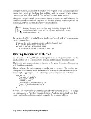 soring mechanism, in this kind of situation your program could easily see duplicates
in your query result set. Duplicate data could throw off the accuracy of your analysis
program, and so it is best avoided. This is where Snapshot Mode comes in.
MongoDB’s Snapshot Mode guarantees that documents which are modified during the
lifetime of a query are returned only once in a result set. In other words, duplicates are
eliminated, and you should not have to worry about them.
However, Snapshot Mode does have some limitations. Snapshot Mode
cannot be used with sorting, nor can it be used with an index on any
property other than _id.
To use Snapshot Mode with PyMongo, simply pass “snapshot=True” as a parameter
to the find() method:
# Traverse the entire users collection, employing Snapshot Mode
# to eliminate potential duplicate results.
for user in dbh.users.find(snapshot=True):
print user.get("username"), user.get("score", 0)
Updating Documents in a Collection
Update queries in MongoDB consist of two parts: a document spec which informs the
database of the set of documents to be updated, and the update document itself.
The first part, the document spec, is the same as the query document which you use
with find() or find_one().
The second part, the update document, can be used in two ways. The simplest is to
supply the full document which will replace the matched document in the collection.
For example, suppose you had the following document in your users collection:
user_doc = {
"username" : "janedoe",
"firstname" : "Jane",
"surname" : "Doe",
"dateofbirth" : datetime(1974, 4, 12),
"email" : "janedoe74@example.com",
"score" : 0
}
Now let’s say you wish to update the document with username “janedoe” to change
the email address to “janedoe74@example2.com”. We build a completely new docu-
ment which is identical to the original, except for the new email address.
18 | Chapter 2: Reading and Writing to MongoDB with Python
 